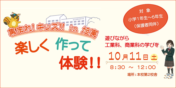 集まれ!キッズ!! in 旭実 楽しく作って体験!! 遊びながら工業科、商業科の学びを 10月11日(土) 8:30～12:00 場所:本校第2校舎 対象:小学1年生～6年生(保護者同伴)